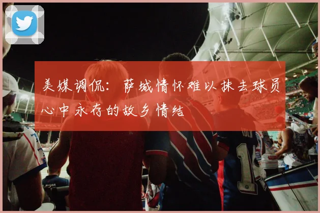 美媒调侃：萨城情怀难以抹去球员心中永存的故乡情结