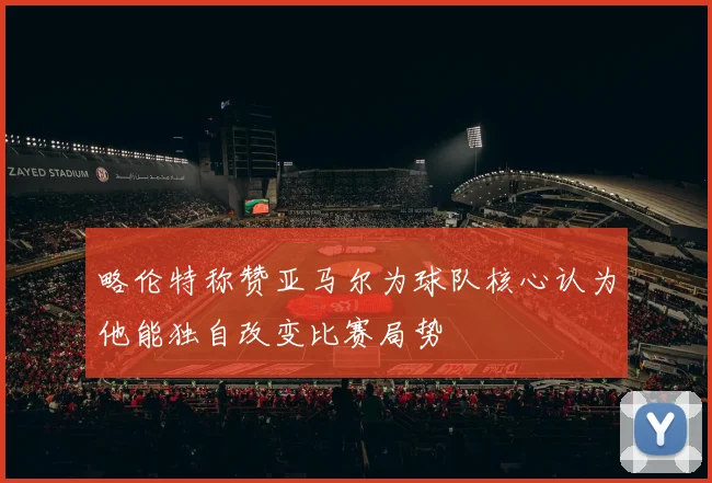 略伦特称赞亚马尔为球队核心认为他能独自改变比赛局势
