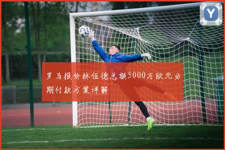 罗马报价林伍德总额5000万欧元分期付款方案详解