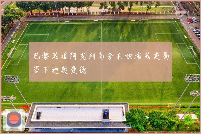 巴黎若追阿克利乌舍利物浦或更易签下迪奥曼德