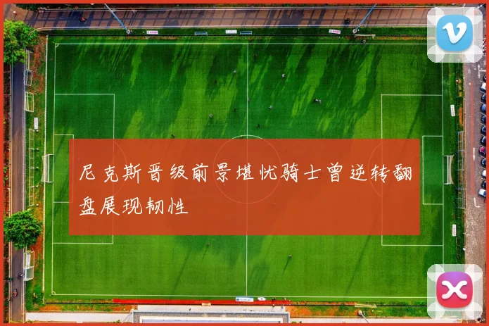 尼克斯晋级前景堪忧骑士曾逆转翻盘展现韧性