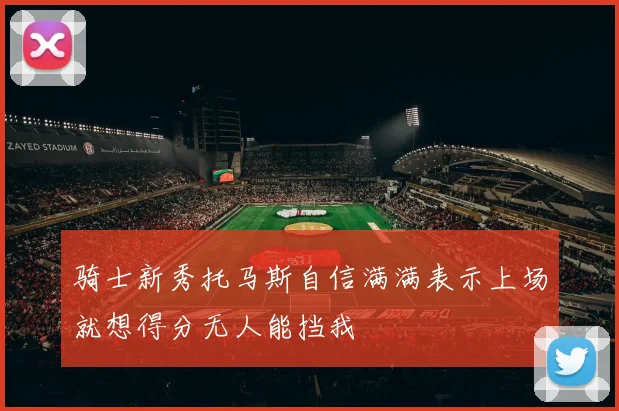 骑士新秀托马斯自信满满表示上场就想得分无人能挡我