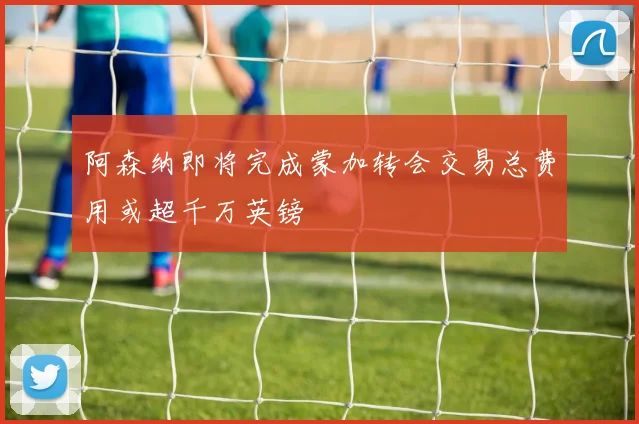 阿森纳即将完成蒙加转会交易总费用或超千万英镑