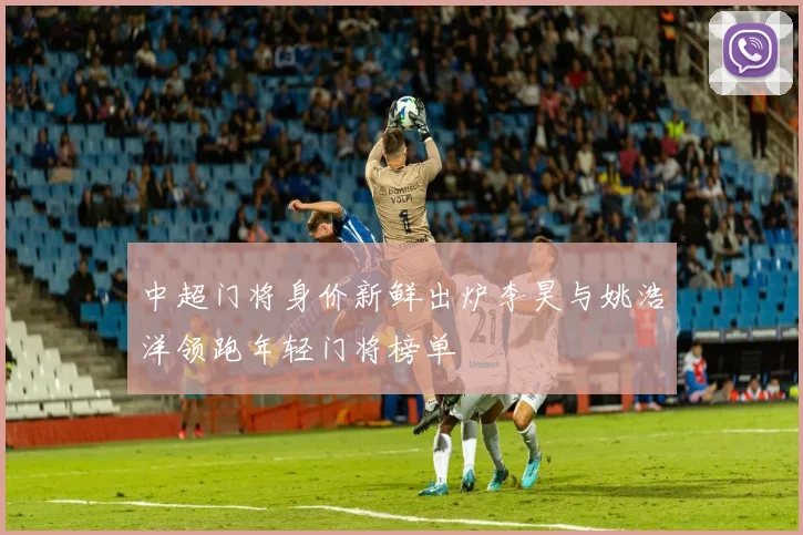 中超门将身价新鲜出炉李昊与姚浩洋领跑年轻门将榜单