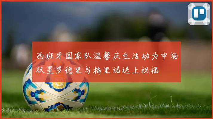 西班牙国家队温馨庆生活动为中场双星罗德里与梅里诺送上祝福
