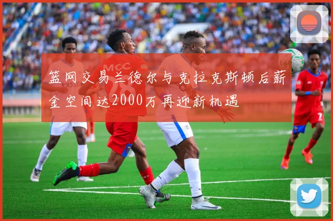 篮网交易兰德尔与克拉克斯顿后薪金空间达2000万再迎新机遇