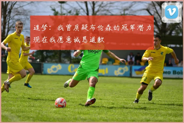 追梦：我曾质疑布伦森的冠军潜力现在我愿意诚恳道歉