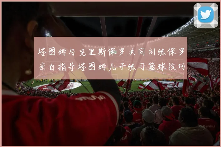 塔图姆与克里斯保罗共同训练保罗亲自指导塔图姆儿子练习篮球技巧
