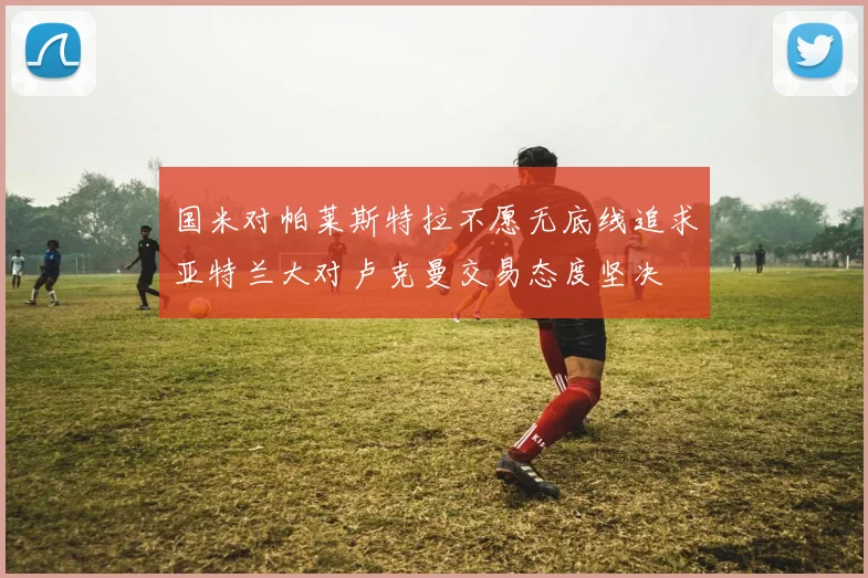 国米对帕莱斯特拉不愿无底线追求亚特兰大对卢克曼交易态度坚决