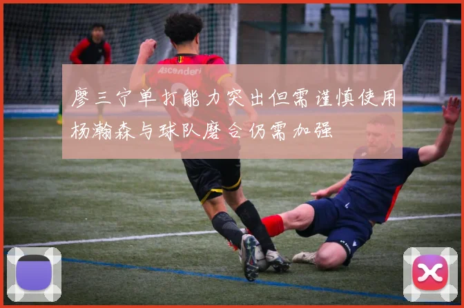 廖三宁单打能力突出但需谨慎使用杨瀚森与球队磨合仍需加强