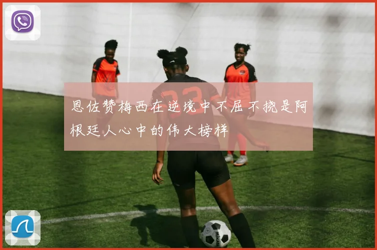 恩佐赞梅西在逆境中不屈不挠是阿根廷人心中的伟大榜样